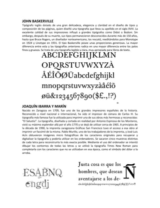 JOHN BASKERVILLE
Tipógrafo inglés dotado de una gran delicadeza, elegancia y claridad en el diseño de tipos y
composición de las páginas, quien diseñó una tipografía que lleva su apellido en el siglo XVIII. La
excelente calidad de sus impresiones influyó a grandes tipógrafos como Didot o Bodoni. Sin
embargo, después de su muerte, sus tipos permanecieron desconocidos durante más de 150 años,
hasta que Bruce Rogers, un diseñador norteamericano, los rescató, reeditándolos para Monotype
en 1924 y Linotype en 1931. El tipo Baskerville posee unas proporciones generosas. La mayor
diferencia entre esta y las tipografías anteriores radica en una mayor diferencia entre los palos
finos y gruesos. Se trata de una tipografía legible y clara, muy apropiada para libros de texto.




JOAQUÍN IBARRA Y MARÍN
Nacido en Zaragoza en 1709, fue uno de los grandes impresores españoles de la historia.
Reconocido a nivel nacional e internacional, ha sido el impresor de cámara de Carlos III. Su
tipografía más famosa fue la utilizada para imprimir una de sus obras más hermosas y reconocidas:
“El Salustio”. La tipografía, diseñada y cortada en realidad por Antonio Espinosa de los Monteros,
vivió su máximo esplendor allá por el año 1770 y se dejó de utilizar cerca de 1965. A principios de
la década de 1990, la imprenta zaragozana Gráficas San Francisco tuvo el acceso a esa obra al
imprimir un facsímil de la misma. Pablo Murillo, uno de los trabajadores de la imprenta, y José Luis
Acín obtuvieron imágenes micro fotográficas de los caracteres originales para recuperar y
digitalizar la tipografía y poderla utilizar en los ordenadores. Se sacaron cinco muestras distintas
de cada letra para reconstruirla lo más exacta posible. Mediante el uso del ordenador se intentó
dibujar los contornos de todas las letras y se utilizó la tipografía Times New Roman para
completarla con los caracteres que no se utilizaban en esa época, como el símbolo del dólar o la
arroba.
 