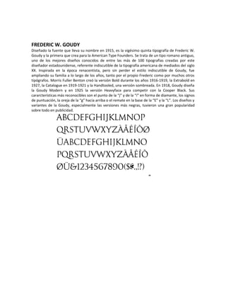 FREDERIC W. GOUDY
Diseñado la fuente que lleva su nombre en 1915, es la vigésimo quinta tipografía de Frederic W.
Goudy y la primera que crea para la American Type Founders. Se trata de un tipo romano antiguo,
uno de los mejores diseños conocidos de entre las más de 100 tipografías creadas por este
diseñador estadounidense, referente indiscutible de la tipografía americana de mediados del siglo
XX. Inspirada en la época renacentista, pero sin perder el estilo indiscutible de Goudy, fue
ampliando su familia a lo largo de los años, tanto por el propio Frederic como por muchos otros
tipógrafos. Morris Fuller Benton creó la versión Bold durante los años 1916-1919, la Extrabold en
1927, la Catalogue en 1919-1921 y la Handtooled, una versión sombreada. En 1918, Goudy diseña
la Goudy Modern y en 1925 la versión Heavyface para competir con la Cooper Black. Sus
cararcterísticas más reconocibles son el punto de la “j” y de la “i” en forma de diamante, los signos
de puntuación, la oreja de la “g” hacia arriba o el remate en la base de la “E” y la “L”. Los diseños y
variantes de la Goudy, especialmente las versiones más negras, tuvieron una gran popularidad
sobre todo en publicidad.
 