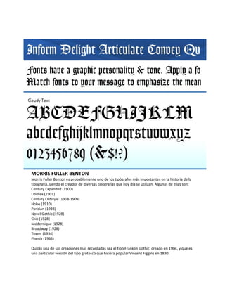 MORRIS FULLER BENTON
Morris Fuller Benton es probablemente uno de los tipógrafos más importantes en la historia de la
tipografía, siendo el creador de diversas tipografías que hoy día se utilizan. Algunas de ellas son:
Century Expanded (1900)
Linotex (1901)
Century Oldstyle (1908-1909)
Hobo (1910)
Parisian (1928)
Novel Gothic (1928)
Chic (1928)
Modernique (1928)
Broadway (1928)
Tower (1934)
Phenix (1935)

Quizás una de sus creaciones más recordadas sea el tipo Franklin Gothic, creado en 1904, y que es
una particular versión del tipo grotesco que hiciera popular Vincent Figgins en 1830.
 