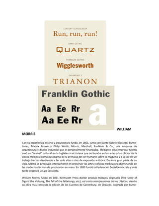 WILLIAM
MORRIS

Con su experiencia en arte y arquitectura fundó, en 1861, junto con Dante Gabriel Rossetti, Burne-
Jones, Madox Brown y Philip Webb, Morris, Marshall, Faulkner & Co., una empresa de
arquitectura y diseño industrial que él personalmente financiaba. Mediante esta empresa, Morris
creó un "revival" cultural en la Inglaterra victoriana que se basaba en las artes y los oficios de la
época medieval como paradigma de la primacía del ser humano sobre la máquina y a la vez de un
trabajo hecho atendiendo a las más altas cotas de expresión artística. Durante gran parte de su
vida, Morris se preocupó intensamente en preservar las artes y oficios medievales abominando de
las modernas formas de producción en masa. En 1883 fundó la Federación Socialdemócrata y más
tarde organizó la Liga Socialista.

William Morris fundó en 1891 Kelmscott Press donde produjo trabajos originales (The Story of
Sigurd the Volsung, The fall of the Nibelungs, etc), así como reimpresiones de los clásicos, siendo
su obra más conocida la edición de los Cuentos de Canterbury, de Chaucer, ilustrada por Burne-
 