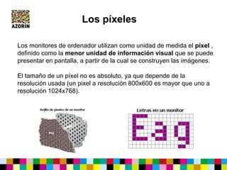 Los monitores de ordenador utilizan como unidad de medida el píxel ,
definido como la menor unidad de información visual que se puede
presentar en pantalla, a partir de la cual se construyen las imágenes.
El tamaño de un píxel no es absoluto, ya que depende de la
resolución usada (un pixel a resolución 800x600 es mayor que uno a
resolución 1024x768).
Los píxeles
 