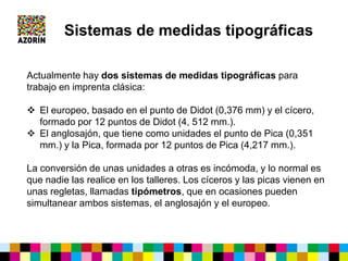 Actualmente hay dos sistemas de medidas tipográficas para
trabajo en imprenta clásica:
 El europeo, basado en el punto de Didot (0,376 mm) y el cícero,
formado por 12 puntos de Didot (4, 512 mm.).
 El anglosajón, que tiene como unidades el punto de Pica (0,351
mm.) y la Pica, formada por 12 puntos de Pica (4,217 mm.).
La conversión de unas unidades a otras es incómoda, y lo normal es
que nadie las realice en los talleres. Los cíceros y las picas vienen en
unas regletas, llamadas tipómetros, que en ocasiones pueden
simultanear ambos sistemas, el anglosajón y el europeo.
Sistemas de medidas tipográficas
 