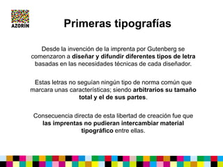Desde la invención de la imprenta por Gutenberg se
comenzaron a diseñar y difundir diferentes tipos de letra
basadas en las necesidades técnicas de cada diseñador.
Estas letras no seguían ningún tipo de norma común que
marcara unas características; siendo arbitrarios su tamaño
total y el de sus partes.
Consecuencia directa de esta libertad de creación fue que
las imprentas no pudieran intercambiar material
tipográfico entre ellas.
Primeras tipografías
 