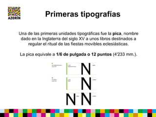 Una de las primeras unidades tipográficas fue la pica, nombre
dado en la Inglaterra del siglo XV a unos libros destinados a
regular el ritual de las fiestas movibles eclesiásticas.
La pica equivale a 1/6 de pulgada o 12 puntos (4'233 mm.).
Primeras tipografías
 