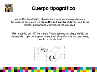 Cuerpo tipográfico
Martín Domingo Fertel y Claude Garamond buscaron pautas en la
fundición de tipos, pero fue Pierre Simon Fournier el Joven, uno de los
mejores punzonistas y fundidores del siglo XVIII.
Pierre publicó en 1737 su Manuel Typographique, en el que definió un
sistema de proporciones para la fundición sistemática de los caracteres,
que llamó duodecimal.
 