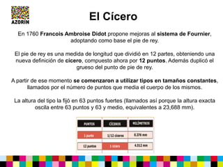 El Cícero
En 1760 Francois Ambroise Didot propone mejoras al sistema de Fournier,
adoptando como base el pie de rey.
El pie de rey es una medida de longitud que dividió en 12 partes, obteniendo una
nueva definición de cícero, compuesto ahora por 12 puntos. Además duplicó el
grueso del punto de pie de rey.
A partir de ese momento se comenzaron a utilizar tipos en tamaños constantes,
llamados por el número de puntos que media el cuerpo de los mismos.
La altura del tipo la fijó en 63 puntos fuertes (llamados así porque la altura exacta
oscila entre 63 puntos y 63 y medio, equivalentes a 23,688 mm).
 