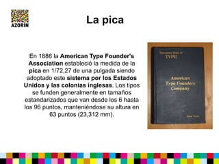 En 1886 la American Type Founder's
Association estableció la medida de la
pica en 1/72,27 de una pulgada siendo
adoptado este sistema por los Estados
Unidos y las colonias inglesas. Los tipos
se funden generalmente en tamaños
estandarizados que van desde los 6 hasta
los 96 puntos, manteniéndose su altura en
63 puntos (23,312 mm).
La pica
 