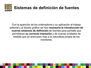 Sistemas de definición de fuentes
Con la aparición de los ordenadores y su aplicación al trabajo
editorial y al diseño gráfico se hizo necesaria la introducción de
nuevos sistemas de definición de fuentes para pantalla que
permitieran su correcta impresión y de nuevas unidades de
medida que se acercaran más a la naturaleza propia de los
monitores.
 
