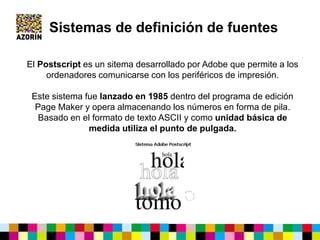 El Postscript es un sitema desarrollado por Adobe que permite a los
ordenadores comunicarse con los periféricos de impresión.
Este sistema fue lanzado en 1985 dentro del programa de edición
Page Maker y opera almacenando los números en forma de pila.
Basado en el formato de texto ASCII y como unidad básica de
medida utiliza el punto de pulgada.
Sistemas de definición de fuentes
 