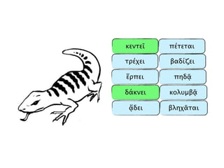 κεντεῖ
δάκνει
ἕρπει
ᾄδει
τρέχει
βληχᾶται
πέτεται
πηδᾷ
βαδίζει
κολυμβᾷ
 