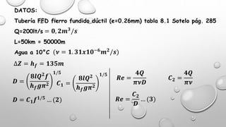 DATOS:
Tubería FFD fierro fundido dúctil (e=0.26mm) tabla 8.1 Sotelo pág. 285
Q=200lt/s
L=50km = 50000m
Agua a 10°C
= 𝟎, 𝟐𝒎 𝟑
/𝒔
∆𝒁 = 𝒉 𝒇 = 𝟏𝟑𝟓𝒎
(𝝂 = 𝟏. 𝟑𝟏𝒙𝟏𝟎−𝟔 𝒎 𝟐/𝒔)
𝑫 =
𝟖𝒍𝑸 𝟐 𝒇
𝒉 𝒇 𝒈𝝅 𝟐
𝟏/𝟓
𝑪 𝟏 =
𝟖𝒍𝑸 𝟐
𝒉 𝒇 𝒈𝝅 𝟐
𝟏/𝟓
𝑫 = 𝑪 𝟏 𝒇 𝟏/𝟓 … (𝟐)
𝑹𝒆 =
𝟒𝑸
𝝅𝝂𝑫
𝑹𝒆 =
𝑪 𝟐
𝑫
… (𝟑)
𝑪 𝟐 =
𝟒𝑸
𝝅𝝂
 