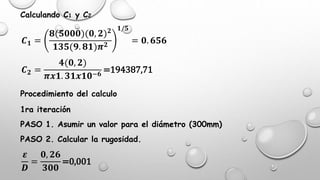 Calculando C1 y C2
𝑪 𝟏 =
𝟖(𝟓𝟎𝟎𝟎)(𝟎, 𝟐) 𝟐
𝟏𝟑𝟓(𝟗. 𝟖𝟏)𝝅 𝟐
𝟏/𝟓
= 𝟎. 𝟔𝟓𝟔
𝑪 𝟐 =
𝟒(𝟎, 𝟐)
𝝅𝒙𝟏. 𝟑𝟏𝒙𝟏𝟎−𝟔
=194387,71
Procedimiento del calculo
1ra iteración
PASO 1. Asumir un valor para el diámetro (300mm)
PASO 2. Calcular la rugosidad.
𝜺
𝑫
=
𝟎, 𝟐𝟔
𝟑𝟎𝟎
=0,001
 