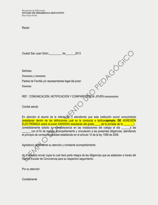 Secretaría de Educación
NÚCLEO DE DESARROLLO EDUCATIVO
San Juan Girón
Rector
Ciudad San Juan Girón,_________ de_______2013
Señores
Xxxxxxxx y xxxxxxxx
Padres de Familia y/o representantes legal del joven
Xxxxxxx
REF: COMUNICACIÓN, NOTIFICACION Y COMPARECENCIA JOVEN xxxxxxxxxxx
Cordial saludo
En atención al asunto de la referencia, y atendiendo que esta institución avocó conocimiento
(establecer dentro de las definiciones cual es la conducta a tipificarejemplo: DE AGRESIÓN
ELECTRÓNICA sobre el joven XXXXXXX estudiante del grado_____de la jornada de la _______) ,
comedidamente solicito su comparecencia en las instalaciones del colegio el día ______a las
______ con el fin de realizar acompañamiento y vinculación a las presentes diligencias, atendiendo
el principio de corresponsabilidad establecido en el artículo 10 de la ley 1098 de 2006.
Agradezco gentilmente su atención y constante acompañamiento
de lo actuado enviar copia la cual hará parte integra de las diligencias que se adelantan a través del
Comité Escolar de Convivencia para su respectivo seguimiento.
Por su atención
Cordialmente
 