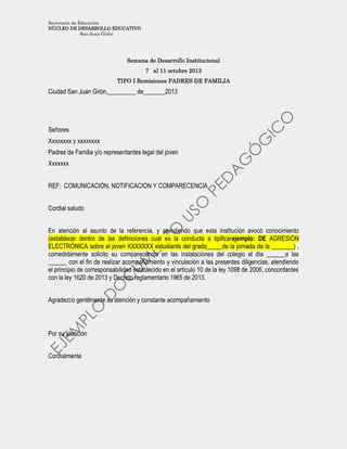 Secretaría de Educación
NÚCLEO DE DESARROLLO EDUCATIVO
San Juan Girón
Semana de Desarrollo Institucional
7 al 11 octubre 2013
TIPO I Remisiones PADRES DE FAMILIA
Ciudad San Juan Girón,_________ de_______2013
Señores
Xxxxxxxx y xxxxxxxx
Padres de Familia y/o representantes legal del joven
Xxxxxxx
REF: COMUNICACIÓN, NOTIFICACION Y COMPARECENCIA
Cordial saludo
En atención al asunto de la referencia, y atendiendo que esta institución avocó conocimiento
(establecer dentro de las definiciones cual es la conducta a tipificarejemplo: DE AGRESIÓN
ELECTRÓNICA sobre el joven XXXXXXX estudiante del grado_____de la jornada de la _______) ,
comedidamente solicito su comparecencia en las instalaciones del colegio el día ______a las
______ con el fin de realizar acompañamiento y vinculación a las presentes diligencias, atendiendo
el principio de corresponsabilidad establecido en el artículo 10 de la ley 1098 de 2006, concordantes
con la ley 1620 de 2013 y Decreto reglamentario 1965 de 2013.
Agradezco gentilmente su atención y constante acompañamiento
Por su atención
Cordialmente
 