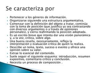    Pertenecer a los géneros de información.
   Organizarse siguiendo una estructura argumentativa.
   Comenzar con la definición del objeto a tratar, continúa
    con la toma de posición (que justifica ya sea contrastando
    con diversos argumentos o a través de opiniones
    personales), y cierra reafirmando la posición adoptada.
   Es un escrito breve que intenta dar una visión panorámica
    y, a la vez, crítica, sobre algo.
   Una buena reseña, necesariamente, refleja la
    interpretación y evaluación crítica de quien la realiza.
   Describe un tema, texto, suceso o evento y ofrece una
    opinión sobre su valor.
   Extrae lo esencial del contenido.
   Suele seguir el siguiente esquema: introducción, resumen
    expositivo, comentario crítico y conclusión.
   Necesita un proceso de composición .
 
