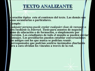 TEXTO ANALIZANTE La oración tópica  esta al comienzo del texto. Las demás son ideas secundarias o particulares. Ejemplo: Cualquier persona puede enviar cualquier clase de mensaje a otra mediante la Internet.  Tanto  para asuntos de negocios como de educación o de formación, o simplemente por diversión. Los estudiantes de todo el mundo se pueden enviar mensajes. Los presidiarios pueden entablar conversaciones con amigos con los que nunca se podrían reunir. Corresponsales que podrían sentirse incómodos charlando cara a cara olvidan los vínculos a través de la red. 