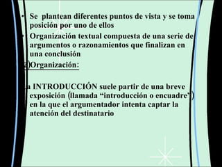 Se  plantean diferentes puntos de vista y se toma posición por uno de ellos  Organización textual compuesta de una serie de argumentos o razonamientos que finalizan en una conclusión    2)Organización: La INTRODUCCIÓN suele partir de una breve exposición (llamada “introducción o encuadre”) en la que el argumentador intenta captar la atención del destinatario  