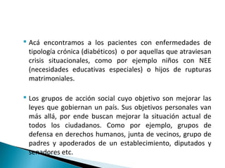  Acá encontramos a los pacientes con enfermedades de
tipología crónica (diabéticos) o por aquellas que atraviesan
crisis situacionales, como por ejemplo niños con NEE
(necesidades educativas especiales) o hijos de rupturas
matrimoniales.
 Los grupos de acción social cuyo objetivo son mejorar las
leyes que gobiernan un país. Sus objetivos personales van
más allá, por ende buscan mejorar la situación actual de
todos los ciudadanos. Como por ejemplo, grupos de
defensa en derechos humanos, junta de vecinos, grupo de
padres y apoderados de un establecimiento, diputados y
senadores etc.
 