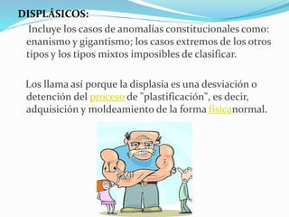 DISPLÁSICOS:
Incluye los casos de anomalías constitucionales como:
enanismo y gigantismo; los casos extremos de los otros
tipos y los tipos mixtos imposibles de clasificar.
Los llama así porque la displasia es una desviación o
detención del proceso de "plastificación", es decir,
adquisición y moldeamiento de la forma físicanormal.
 