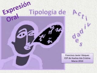 Expresión Tipología de  A c t Oral i v i d a d e s Francisco Javier Vázquez CEP de Huelva-Isla Cristina Marzo 2010 