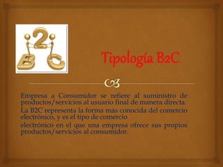 Empresa a Consumidor se refiere al suministro de 
productos/servicios al usuario final de manera directa. 
La B2C representa la forma más conocida del comercio 
electrónico, y es el tipo de comercio 
electrónico en el que una empresa ofrece sus propios 
productos/servicios al consumidor. 
 