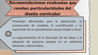 Presentan dificultades para la abstracción, la
comprensión de modelos, la cuantificación y la
superación de un pensamiento causal simple y lineal.
La argumentación en la discusión de las ideas y la
adopción de posturas propias en un ambiente
tolerante y democrático.
Recomendaciones realizadas que
revelan particularidades del
diseño curricular
 