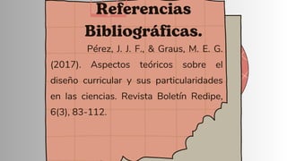 Referencias
Bibliográficas.
Pérez, J. J. F., & Graus, M. E. G.
(2017). Aspectos teóricos sobre el
diseño curricular y sus particularidades
en las ciencias. Revista Boletín Redipe,
6(3), 83-112.
 