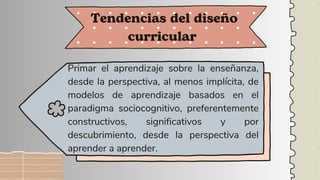 Primar el aprendizaje sobre la enseñanza,
desde la perspectiva, al menos implícita, de
modelos de aprendizaje basados en el
paradigma sociocognitivo, preferentemente
constructivos, significativos y por
descubrimiento, desde la perspectiva del
aprender a aprender.
Tendencias del diseño
curricular
 