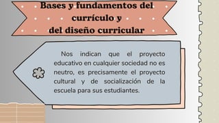 Nos indican que el proyecto
educativo en cualquier sociedad no es
neutro, es precisamente el proyecto
cultural y de socialización de la
escuela para sus estudiantes.
Bases y fundamentos del
currículo y
del diseño curricular
 