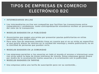 TIPOS DE EMPRESAS EN COMERCIO 
ELECTRÓNICO B2C 
 INTERMEDIARIOS ON-LINE 
 Los intermediar ios on- l ine son compañías que faci l i tan las t ransacciones ent re 
compradores y vendedores, como cont raprestación económica reciben un porcentaje 
del valor de la t ransacción. 
 MODELOS BASADOS EN LA PUBLICIDAD 
 Anunciantes que pagan una pr ima por presentar pautas publ ici tar ias en si t ios 
conocidos y muy concur r idos. 
 Pero este t ipo de empresas también t iene en cuenta que si es un nicho en especi f ico 
al que quiere atacar se cent ran en la cal idad del mensaje y medio publ ici tar io; no en 
la cant idad de per sonas que puedan ver lo. 
 MODELOS BASADOS EN LA COMUNIDAD 
 Las empresas permi ten a los usuar ios en todo el mundo el acceso a interactuar unos 
con ot ros sobre la base de áreas simi lares de interés. Estas empresas ganan dinero 
por medio de la acumulación leales usuar ios y la or ientación con la publ icidad. 
 MODELOS BASADOS EN TARIFAS 
 Una empresa cobra una tar i fa de suscr ipción para ver su contenido . . 
 