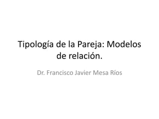 Tipología de la Pareja: Modelos 
de relación. 
Dr. Francisco Javier Mesa Ríos 
 