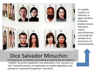 Dice Salvador Minuchin: 
El terapeuta es un artesano que trabaja en cada sesión de terapia el 
“modelo” de acción terapéutica más adecuado a “esa” persona, en 
“ese” momento preciso, no repitiendo un modelo dogmático, sino 
creando el “momento terapéutico” más eficaz. 
Un modelo 
creativo, no 
directivo, se 
logra cuando el 
terapeuta 
provoca nuevas 
relaciones, 
nuevas 
comunicaciones 
y el resurgir de 
cambios en la 
estructura o el 
funcionamiento. 
 