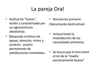 La pareja Oral 
• Actitud de “tomar”, 
recibir y caracterizada por 
un egocentrismo 
absolutista. 
• Búsqueda continua de 
apoyo, atención, mimo y 
cortesía: acecho 
permanente de 
satisfacciones inmediatas. 
• Narcisismo primario 
(típicamente destructivo) 
• Incluso hasta la 
insatisfacción de las 
necesidades primarias. 
• Se busca que el otro tome 
el rol de la “madre 
excesivamente buena” 
 