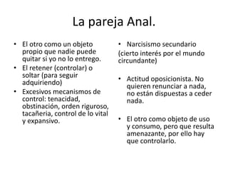 La pareja Anal. 
• El otro como un objeto 
propio que nadie puede 
quitar si yo no lo entrego. 
• El retener (controlar) o 
soltar (para seguir 
adquiriendo) 
• Excesivos mecanismos de 
control: tenacidad, 
obstinación, orden riguroso, 
tacañeria, control de lo vital 
y expansivo. 
• Narcisismo secundario 
(cierto interés por el mundo 
circundante) 
• Actitud oposicionista. No 
quieren renunciar a nada, 
no están dispuestas a ceder 
nada. 
• El otro como objeto de uso 
y consumo, pero que resulta 
amenazante, por ello hay 
que controlarlo. 
 