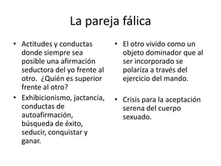 La pareja fálica 
• Actitudes y conductas 
donde siempre sea 
posible una afirmación 
seductora del yo frente al 
otro. ¿Quién es superior 
frente al otro? 
• Exhibicionismo, jactancia, 
conductas de 
autoafirmación, 
búsqueda de éxito, 
seducir, conquistar y 
ganar. 
• El otro vivido como un 
objeto dominador que al 
ser incorporado se 
polariza a través del 
ejercicio del mando. 
• Crisis para la aceptación 
serena del cuerpo 
sexuado. 
 