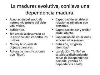 La madurez evolutiva, conlleva una 
dependencia madura. 
• Capacidad de establecer 
relaciones objetivas con 
personas. 
• Capacidad de dar y recibir 
al/del objeto. 
• Superación de situaciones 
sin caer en regresión. 
• Cohesión, Progreso, 
Identidad. 
• La relación “Yo-Tu” se 
establece distinguiendo 
zonas de independencia 
personal y zonas de 
dependencia adulta. 
• Aceptación del grado de 
autonomía propio del ciclo 
vital vivido. 
• Suficiencia. 
• Tendencia al desarrollo de 
la personalidad en todos los 
niveles. 
• No hay búsqueda de 
objetos parciales. 
• Rotura de identificaciones 
que “fijen”. 
 