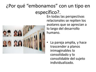¿Por qué “embonamos” con un tipo en 
específico?. 
En todas las perspectivas 
relacionales se repiten los 
avatares que se aprecian a 
lo largo del desarrollo 
humano. 
• La pareja amplia, y hace 
trascender a planos 
inimaginables lo 
consolidado y lo 
consolidable del sujeto 
individualizado. 
 