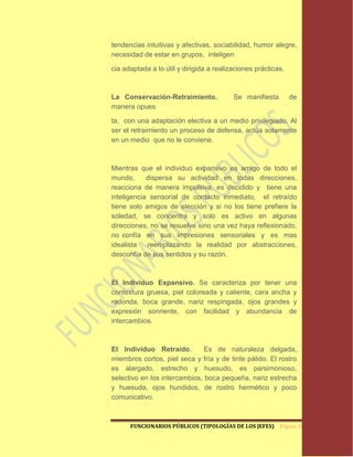 tendencias intuitivas y afectivas, sociabilidad, humor alegre,
necesidad de estar en grupos, inteligen

cia adaptada a lo útil y dirigida a realizaciones prácticas.



La Conservación-Retraimiento.             Se manifiesta        de
manera opues

ta, con una adaptación electiva a un medio privilegiado. Al
ser el retraimiento un proceso de defensa, actúa solamente
en un medio que no le conviene.



Mientras que el individuo expansivo es amigo de todo el
mundo,      dispersa su actividad en todas direcciones,
reacciona de manera impulsiva, es decidido y tiene una
inteligencia sensorial de contacto inmediato, el retraído
tiene solo amigos de elección y si no los tiene prefiere la
soledad, se concentra y solo es activo en algunas
direcciones, no se resuelve sino una vez haya reflexionado,
no confía en sus impresiones sensoriales y es mas
idealista   reemplazando la realidad por abstracciones,
desconfía de sus sentidos y su razón.



El Individuo Expansivo. Se caracteriza por tener una
contextura gruesa, piel coloreada y caliente, cara ancha y
redonda, boca grande, nariz respingada, ojos grandes y
expresión sonriente, con facilidad y abundancia de
intercambios.



El Individuo Retraído.         Es de naturaleza delgada,
miembros cortos, piel seca y fría y de tinte pálido. El rostro
es alargado, estrecho y huesudo, es parsimonioso,
selectivo en los intercambios, boca pequeña, nariz estrecha
y huesuda, ojos hundidos, de rostro hermético y poco
comunicativo.



      FUNCIONARIOS PÚBLICOS (TIPOLOGÍAS DE LOS JEFES) Página 10
 