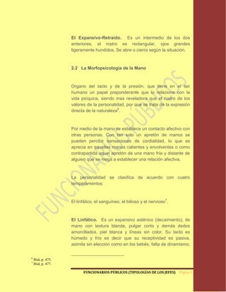 El Expansivo-Retraído. Es un intermedio de los dos
                    anteriores, el rostro es rectangular, ojos grandes
                    ligeramente hundidos. Se abre o cierra según la situación.



                    2.2 La Morfopsicología de la Mano



                    Organo del tacto y de la presión, que tiene en el ser
                    humano un papel preponderante que lo relaciona con la
                    vida psíquica, siendo mas reveladora que el rostro de los
                    valores de la personalidad, por que se trata de la expresión
                    directa de la naturaleza6.



                    Por medio de la mano se establece un contacto afectivo con
                    otras personas. Con tan solo un apretón de manos se
                    pueden percibir sensaciones de cordialidad, lo que se
                    aprecia en aquellas manos calientes y envolventes o como
                    contrapartida aquel apretón de una mano fría y distante de
                    alguien que se niega a establecer una relación afectiva.



                    La personalidad se clasifica de acuerdo con cuatro
                    temperamentos:



                    El linfático, el sanguíneo, el bilioso y el nervioso7.



                    El Linfático. Es un expansivo asténico (decaimiento), de
                    mano con textura blanda, pulgar corto y demás dedos
                    amorcillados, piel blanca y líneas sin color. Su tacto es
                    húmedo y frío es decir que su receptividad es pasiva,
                    asimila sin elección como en los bebés, falta de dinamismo,


6
    Ibid, p. 475.
7
    Ibid, p. 477.

                          FUNCIONARIOS PÚBLICOS (TIPOLOGÍAS DE LOS JEFES) Página 11
 