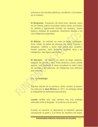 pobreza en los impulsos afectivos y tendencia a la evasión,
es un soñador.



El Sanguíneo. Expansivo, de mano corta, redonda, suave
sin ser blanda, palma musculosa, dedos romos, al contacto
es caliente y ligeramente húmeda, es receptivo, inspira
dulzura, facilidad de aceptación, dinamismo afectivo y de
una inteligencia pragmática.



El Bilioso. Es retraído, su mano es larga, rectangular,
firme, sólida, la palma es cóncava, los dedos nudosos y
alargados, caliente y seca, mas activo que receptivo,
fuertes pasiones, cierto fanatismo doctrinal, terco y de
inteligencia mas lógica que intuitiva.



El Nervioso. Es retraído, su mano es larga, estrecha,
delgada, de piel fría y seca. Poco dinámico y poco cordial,
egoísta, con tendencia a hacer prevalecer la razón sobre
los sentidos y las pasiones, de inteligencia mas abstracta
que concreta.



2.3. La Grafología



Significa estudio de la escritura, dicho nombre al parecer
fue dado por el abad Michón en 1871, sin embargo desde
la antigüedad se observaba esta práctica.



Lavater señala que ¨casi siempre hay una analogía
admirable entre el lenguaje, la conducta y la escritura¨.



Cuando se examina un documento la impresión general
corresponde al grado y a la forma de equilibrio del sujeto,

      FUNCIONARIOS PÚBLICOS (TIPOLOGÍAS DE LOS JEFES) Página 12
 