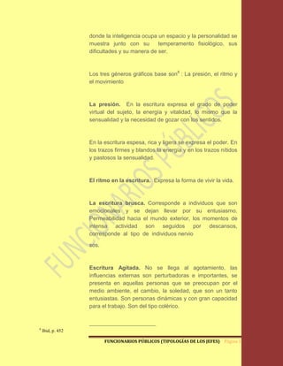 donde la inteligencia ocupa un espacio y la personalidad se
                   muestra junto con su        temperamento fisiológico, sus
                   dificultades y su manera de ser.



                   Los tres géneros gráficos base son8 : La presión, el ritmo y
                   el movimiento



                   La presión. En la escritura expresa el grado de poder
                   virtual del sujeto, la energía y vitalidad, lo mismo que la
                   sensualidad y la necesidad de gozar con los sentidos.



                   En la escritura espesa, rica y ligera se expresa el poder. En
                   los trazos firmes y blandos la energía y en los trazos nítidos
                   y pastosos la sensualidad.



                   El ritmo en la escritura. Expresa la forma de vivir la vida.



                   La escritura brusca. Corresponde a individuos que son
                   emocionales y se dejan llevar por su entusiasmo.
                   Permeabilidad hacia el mundo exterior, los momentos de
                   intensa actividad son seguidos por descansos,
                   corresponde al tipo de individuos nervio

                   sos.



                   Escritura Agitada. No se llega al agotamiento, las
                   influencias externas son perturbadoras e importantes, se
                   presenta en aquellas personas que se preocupan por el
                   medio ambiente, el cambio, la soledad, que son un tanto
                   entusiastas. Son personas dinámicas y con gran capacidad
                   para el trabajo. Son del tipo colérico.


8
    Ibid, p. 452

                          FUNCIONARIOS PÚBLICOS (TIPOLOGÍAS DE LOS JEFES) Página 13
 