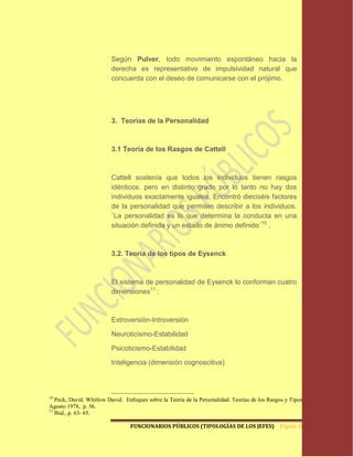 Según Pulver, todo movimiento espontáneo hacia la
                         derecha es representativo de impulsividad natural que
                         concuerda con el deseo de comunicarse con el prójimo.




                         3. Teorías de la Personalidad



                         3.1 Teoría de los Rasgos de Cattell



                         Cattell sostenía que todos los individuos tienen rasgos
                         idénticos, pero en distinto grado por lo tanto no hay dos
                         individuos exactamente iguales. Encontró dieciséis factores
                         de la personalidad que permiten describir a los individuos.
                         ¨La personalidad es lo que determina la conducta en una
                         situación definida y un estado de ánimo definido¨10 .



                         3.2. Teoría de los tipos de Eysenck



                         El sistema de personalidad de Eysenck lo conforman cuatro
                         dimensiones11 :



                         Extroversión-Introversión

                         Neuroticismo-Estabilidad

                         Psicoticismo-Estabilidad

                         Inteligencia (dimensión cognoscitiva)



10
   Peck, David. Whitlow David. Enfoques sobre la Teoría de la Personalidad. Teorías de los Rasgos y Tipos.
Agosto 1978, p. 56.
11
   Ibid., p. 63- 65.

                                 FUNCIONARIOS PÚBLICOS (TIPOLOGÍAS DE LOS JEFES) Página 16
 