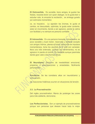 El Extrovertido. Es sociable, tiene amigos, le gustan las
fiestas, necesita tener con quien dialogar, no le gusta leer o
estudiar solo, le encanta la excitación, se arriesga guiado
por estímulos momentáne

os, es impulsivo. Le agradan las bromas, le gusta el
cambio, es descuidado, optimista, le gusta estar contento,
estar en movimiento, tiende a ser agresivo, pierde la calma
con facilidad y no siempre es persona confiable.



El Introvertido. Es una persona tranquila, introspectiva, es
poco sociable y buen lector, reservado y distante excepto
con amigos íntimos, planea el futuro, desconfía de impulsos
momentáneos, toma los asuntos de la vida con seriedad,
lleva una vida ordenada, controla sus sentimientos, no es
agresivo ni pierde el control. Es confiable aunque pesimista
dando gran valor a las normas éticas.



El Neurotismo. Sinónimo de inestabilidad emocional,
propenso a preocupaciones y ansiedades, fácilmente
perturbables.



Psicóticos. Se les considera altos en neuroticismo y
extroversión.

las reacciones histéricas ocurren en situaciones de tensión.



3.3. La Procrastinación

Del inglés procrastination: Manía de postergar las cosas
para más adelante, demorarse.



Los Perfeccionistas. Son un ejemplo de procrastinadores
porque son personas que desean hacer todo lo mejor



      FUNCIONARIOS PÚBLICOS (TIPOLOGÍAS DE LOS JEFES) Página 17
 