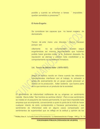 posible y cuando se enfrentan a tareas                   ¨ imposibles ¨
                            quedan sometidos a presiones12.



                            El Auto-Engaño



                            Se consideran tan capaces que                 no tienen manera          de
                            demostrarlo.



                            Tienen de ante mano una disculpa.                     Nunca fracasan
                            porque sen

                            cillamente    no se comprometen, pueden seguir
                            engañándose así mismos argumentando que hubieren
                            podido hacer grandes cosas si lo hubieren deseado. Su
                            reputación se atenúa, y pierden toda credibilidad y su
                            comportamiento es considerado inmaduro.



                            3.4. Teoría de Alfred Adler (1870-1937)



                            Según el médico nacido en Viena cuando las relaciones
                            interpersonales interfieren con el trabajo, la cohesión o
                            grado de acercamiento de un grupo puede provocar un
                            declive en la producción. Adler sostenía que buena parte
                            de lo que somos es un producto de la sociedad.



     El sentimiento de inferioridad indiferente de su orígenes un sentimiento
     natural. Decía Adler ¨Ser hombre es sentirse inferior¨. Pero si ese sentimiento
     se instala en el psiquismo de manera permanente, lo que hace imposible toda
     empresa que se emprenda, convenciendo a quien lo porta de lo inútil de hacer
     cualquier intento de éxito condenándolo a fracasos permanentes(...) ese
     sentimiento de inferioridad está en alguno casos compensado con
     sentimientos de superioridad que se refleja en la actitud y opinión de los

12
     Webber, Ross A. La Lucha Contra la Procrastinación. La Administración de el Tiempo. 1995, p. 71 - 73.

                                    FUNCIONARIOS PÚBLICOS (TIPOLOGÍAS DE LOS JEFES) Página 18
 