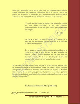 individuos, persuadido de su propio valor y de sus capacidades superiores.
     Puede mostrarse en exigencias desmedidas hacia si mismo y hacia los
     demás por la vanidad, la coquetería, por una desviación de la actitud sexual
     demasiado masculina en la mujer, demasiado femenina en el hombre13.



                           ¨Es en la amistad donde la relación interpersonal encuentra
                           su más noble expresión, al ser algo deseado
                           conscientemente. No se escoge la familia, pero se escogen
                           los amigos¨.

                                                                            Cicerón.



                           La lógica, el amor, el sentido estético, la cooperación, el
                           lenguaje, los sentimientos humanitarios, son el producto de
                           la vida humana colectiva.



                           En un grupo de trabajo, el jefe recibe esa investidura de la
                           organización para la cual trabaja, de esta situación se
                           derivan ciertos comportamientos de el jefe con los
                           subalternos y de estos a su vez con respecto al jefe. De
                           esa estrecha relación surgen los estilos de mando.



     Se ha repetido con frecuencia que el hombre es un lobo para el hombre; pero
     es necesario añadir que el hombre solo no es casi nada. Cuando consigue
     conjugar sus esfuerzos a los de otros, el rendimiento y la eficacia se duplican.
     Ello comienza con la familia, equipo ¨natural¨, continúa en la mayor parte de
     los puestos de trabajo, y se hace indispensable desde que la técnica se hace
     temiblemente precisa14.




                           3.5. Teoría de William Sheldon (1898-1977)


13
     Pélicier, Ives Alonso Fernandez Francisco. Op. Cit. Tomo VI. p. 229.
14
     Ibid, p. 78.

                                   FUNCIONARIOS PÚBLICOS (TIPOLOGÍAS DE LOS JEFES) Página 19
 