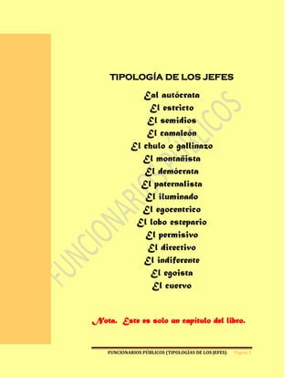 L
a

l
u
j       TIPOLOGÍA DE LOS JEFES
u
r
i                   Eal autócrata
a
                     El estricto
a
f                    El semidios
e
c                    El camaleón
t
a                El chulo o gallinazo
l                   El montañista
a
                    El demócrata
v
i                  El paternalista
d
a                   El iluminado
d                   El egocentrico
e
                  El lobo estepario
q
u                   El permisivo
i
e                    El directivo
n
                    El indiferente
l
a                     El egoista
p
                      El cuervo
a
d
e
c
e   Nota. Este es solo un capítulo del libro.
y

l
a       FUNCIONARIOS PÚBLICOS (TIPOLOGÍAS DE LOS JEFES)   Página 2

d
e
 