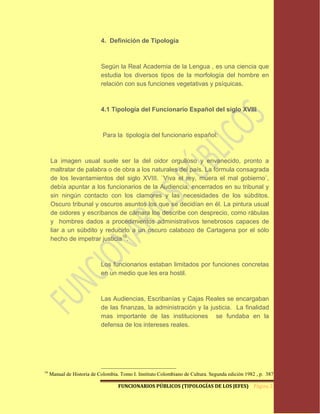 4. Definición de Tipología



                            Según la Real Academia de la Lengua , es una ciencia que
                            estudia los diversos tipos de la morfología del hombre en
                            relación con sus funciones vegetativas y psíquicas.



                            4.1 Tipología del Funcionario Español del siglo XVIII



                             Para la tipología del funcionario español:



     La imagen usual suele ser la del oidor orgulloso y envanecido, pronto a
     maltratar de palabra o de obra a los naturales del país. La fórmula consagrada
     de los levantamientos del siglo XVIII. ¨Viva el rey, muera el mal gobierno¨,
     debía apuntar a los funcionarios de la Audiencia, encerrados en su tribunal y
     sin ningún contacto con los clamores y las necesidades de los súbditos.
     Oscuro tribunal y oscuros asuntos los que se decidían en él. La pintura usual
     de oidores y escríbanos de cámara los describe con desprecio, como rábulas
     y hombres dados a procedimientos administrativos tenebrosos capaces de
     liar a un súbdito y reducirlo a un oscuro calabozo de Cartagena por el sólo
     hecho de impetrar justicia16.



                            Los funcionarios estaban limitados por funciones concretas
                            en un medio que les era hostil.



                            Las Audiencias, Escribanías y Cajas Reales se encargaban
                            de las finanzas, la administración y la justicia. La finalidad
                            mas importante de las instituciones se fundaba en la
                            defensa de los intereses reales.




16
     Manual de Historia de Colombia. Tomo I. Instituto Colombiano de Cultura. Segunda edición 1982 , p. 387.

                                    FUNCIONARIOS PÚBLICOS (TIPOLOGÍAS DE LOS JEFES) Página 21
 