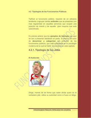 4.2 Tipologías de los Funcionarios Públicos



Tipificar al funcionario público, requiere de un esfuerzo
tendiente a agrupar ciertas actitudes que se presentan con
mas regularidad en aquellas personas que ocupan una
posición de mando y de aquella gran mayoría que está
subordinada.



Es preciso aclarar que los ejemplos de tipología que aquí
se van a presentar obedecen en parte a criterios del autor
de denominar y categorizar las actitudes de los
funcionarios públicos, que está sustentado en la psicología
moderna de la cual se habló brevemente en este capítulo.

4.2.1. Tipología de los Jefes


El Autócrata




Dirige, manda de tal forma que nadie olvida quien es el
verdadero jefe, utiliza su autoridad como si fuera un látigo,




      FUNCIONARIOS PÚBLICOS (TIPOLOGÍAS DE LOS JEFES) Página 22
 