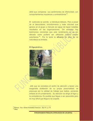débil que compensa sus sentimientos de inferioridad, con
                             comportamientos impulsivos y contradictorios18.



                             El autócrata se asimila a individuos biliosos. Pero a pesar
                             de el descontento, inconformismo y mala voluntad que
                             genera en el grupo a menudo es capaz de lograr notables
                             resultados en las organizaciones. ¨Sin embargo hay
                             testimonios crecientes que este rendimiento no es tan
                             elevado como pudiera ser utilizando medios menos
                             autoritarios 19 . Por lo tanto la eficacia de jefes de tal
                             naturaleza es limitada.



                             El Egocéntrico.




                              Jefe que se considera el centro de atención y tienen una
                             exagerada exaltación de su propia personalidad, se
                             preocupa por la calidad de trabajo que realiza, poniendo
                             énfasis en el cumplimiento. Su atención se dirige al logro y
                             la competencia. Es posible que llegue a ser ascendido pero
                             es muy difícil que llegue a la cúspide.



18
     Pélicier, Ives. Alonso Fernandez Francisco. Op. Cit. p. 79.
19
     Obid,

                                     FUNCIONARIOS PÚBLICOS (TIPOLOGÍAS DE LOS JEFES) Página 24
 