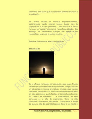 desmotiva a tal punto que en ocasiones prefiere renunciar a
la institución.



Se asimila mucho al individuo expansivo-retraido.
Laboralmente puede obtener buenos logros para la
organización a la que pertenece, pero sacrifica el factor
humano, su ¨eslogan¨ dice ser de ¨una oficina abierta¨. Sin
embargo los funcionarios trabajan con temor a las
represalias y se pierde el sentido creativo.



Requiere de cursos de relaciones humanas.



El iluminado




Es el jefe que ha llegado por accidente a ese cargo. Podría
decirse que por cuestiones de oportunidad. Llega a ocupar
un alto cargo de manera prematura, gracias a sus buenas
relaciones personales con funcionarios influyentes ubicados
en altas posiciones, que le facilitan el camino hacia la cima.
Su carrera es meteórica.          La característica de este
personaje es la falta de experiencia. Como ha sido
promovido sin mayores dificultades, puede correr el riesgo
de caer, su falta de recorrido lo puede llevar a ser injusto e


      FUNCIONARIOS PÚBLICOS (TIPOLOGÍAS DE LOS JEFES) Página 27
 